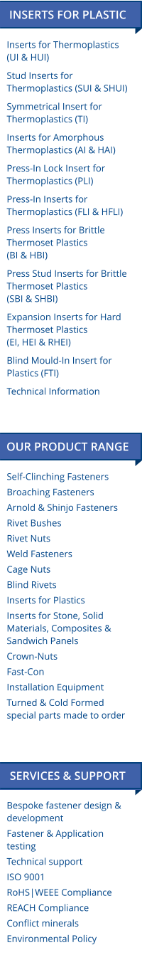 Bespoke fastener design & development Fastener & Application testing Technical support ISO 9001 RoHS|WEEE Compliance REACH Compliance Conflict minerals Environmental Policy  Self-Clinching Fasteners Broaching Fasteners Arnold & Shinjo Fasteners Rivet Bushes Rivet Nuts Weld Fasteners Cage Nuts Blind Rivets Inserts for Plastics Inserts for Stone, Solid  Materials, Composites & Sandwich Panels Crown-Nuts Fast-Con Installation Equipment Turned & Cold Formed special parts made to order OUR PRODUCT RANGE  SERVICES & SUPPORT  INSERTS FOR PLASTIC Inserts for Thermoplastics(UI & HUI) Stud Inserts for Thermoplastics (SUI & SHUI) Symmetrical Insert for Thermoplastics (TI) Inserts for Amorphous Thermoplastics (AI & HAI) Press-In Lock Insert for Thermoplastics (PLI) Press-In Inserts for Thermoplastics (FLI & HFLI) Press Inserts for Brittle Thermoset Plastics (BI & HBI) Press Stud Inserts for Brittle Thermoset Plastics(SBI & SHBI) Expansion Inserts for Hard Thermoset Plastics (EI, HEI & RHEI) Blind Mould-In Insert for Plastics (FTI) Technical Information