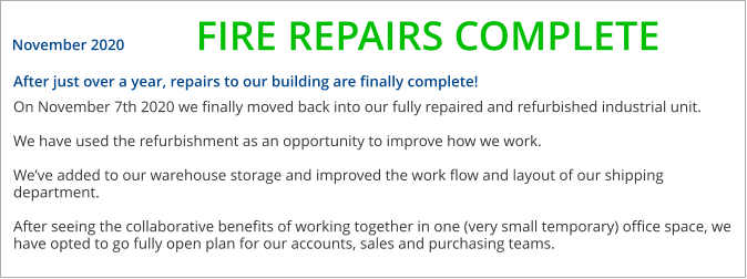 After just over a year, repairs to our building are finally complete!  On November 7th 2020 we finally moved back into our fully repaired and refurbished industrial unit.  We have used the refurbishment as an opportunity to improve how we work.   Weve added to our warehouse storage and improved the work flow and layout of our shipping department.  After seeing the collaborative benefits of working together in one (very small temporary) office space, we have opted to go fully open plan for our accounts, sales and purchasing teams.    November 2020 FIRE REPAIRS COMPLETE